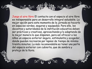 Juego al aire libre El contacto con el espacio al aire libre
es indispensable para un desarrollo integral saludable. La
mejor opción para este momento de la jornada es hacerlo
en espacios verdes, seguros y equipados. Para ello, los
docentes y autoridades de la institución educativa deben
ser prácticos y creativos, aprovechando y/o adaptando de
la mejor manera lo que disponen, para así ofrecer a los
niños un espacio exterior seguro, estimulante y acogedor,
donde puedan recrearse por lapsos de tiempo de mínimo
treinta minutos. Lo más recomendable es tener una parte
del espacio exterior con cubierta, que de sombra y
proteja de la lluvia.
 
