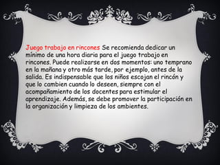 Juego trabajo en rincones Se recomienda dedicar un
mínimo de una hora diaria para el juego trabajo en
rincones. Puede realizarse en dos momentos: uno temprano
en la mañana y otro más tarde, por ejemplo, antes de la
salida. Es indispensable que los niños escojan el rincón y
que lo cambien cuando lo deseen, siempre con el
acompañamiento de los docentes para estimular el
aprendizaje. Además, se debe promover la participación en
la organización y limpieza de los ambientes.
 