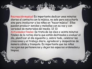Recreación musical Es importante dedicar unos minutos
diarios al contacto con la música, no solo para escucharla
sino para involucrar a los niños en “hacer música”. Ellos
pueden producir sonidos y melodías con su voz y con
variedad de materiales del medio. 12 13
Actividades finales Se trata de los diez o veinte minutos
finales de la rutina diaria que están destinados a evaluar el
día, planificar el día siguiente y, sobre todo, celebrar las
creaciones y el trabajo diario, agradecer y despedirse de
manera cálida y tranquila. Es importante que los niños
recojan sus pertenencias y dejen los espacios ordenados y
limpios.
 
