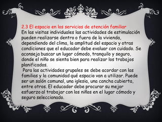 2.3 El espacio en los servicios de atención familiar
En las visitas individuales las actividades de estimulación
pueden realizarse dentro o fuera de la vivienda,
dependiendo del clima, la amplitud del espacio y otras
condiciones que el educador debe evaluar con cuidado. Se
aconseja buscar un lugar cómodo, tranquilo y seguro,
donde el niño se sienta bien para realizar los trabajos
planificados.
Para las actividades grupales se debe acordar con las
familias y la comunidad qué espacio van a utilizar. Puede
ser un salón comunal, una iglesia, una cancha cubierta,
entre otros. El educador debe procurar su mejor
esfuerzo al trabajar con los niños en el lugar cómodo y
seguro seleccionado.
 