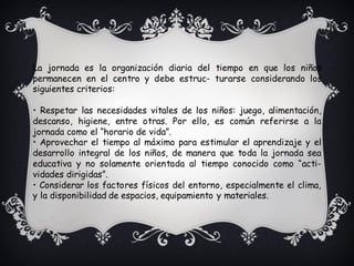 La jornada es la organización diaria del tiempo en que los niños
permanecen en el centro y debe estruc- turarse considerando los
siguientes criterios:
• Respetar las necesidades vitales de los niños: juego, alimentación,
descanso, higiene, entre otras. Por ello, es común referirse a la
jornada como el “horario de vida”.
• Aprovechar el tiempo al máximo para estimular el aprendizaje y el
desarrollo integral de los niños, de manera que toda la jornada sea
educativa y no solamente orientada al tiempo conocido como “acti-
vidades dirigidas”.
• Considerar los factores físicos del entorno, especialmente el clima,
y la disponibilidad de espacios, equipamiento y materiales.
 
