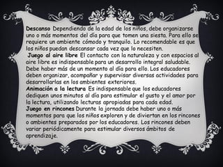 Descanso Dependiendo de la edad de los niños, debe organizarse
uno o más momentos del día para que tomen una siesta. Para ello se
requiere un ambiente cómodo y tranquilo. Lo recomendable es que
los niños puedan descansar cada vez que lo necesiten.
Juego al aire libre El contacto con la naturaleza y con espacios al
aire libre es indispensable para un desarrollo integral saludable.
Debe haber más de un momento al día para ello. Los educadores
deben organizar, acompañar y supervisar diversas actividades para
desarrollarlas en los ambientes exteriores.
Animación a la lectura Es indispensable que los educadores
dediquen unos minutos al día para estimular el gusto y el amor por
la lectura, utilizando lecturas apropiadas para cada edad.
Juego en rincones Durante la jornada debe haber uno o más
momentos para que los niños exploren y de diviertan en los rincones
o ambientes preparados por los educadores. Los rincones deben
variar periódicamente para estimular diversos ámbitos de
aprendizaje.
 