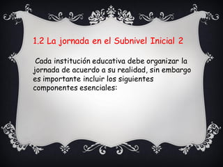 1.2 La jornada en el Subnivel Inicial 2
Cada institución educativa debe organizar la
jornada de acuerdo a su realidad, sin embargo
es importante incluir los siguientes
componentes esenciales:
 