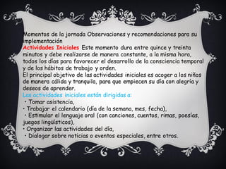 Momentos de la jornada Observaciones y recomendaciones para su
implementación
Actividades Iniciales Este momento dura entre quince y treinta
minutos y debe realizarse de manera constante, a la misma hora,
todos los días para favorecer el desarrollo de la consciencia temporal
y de los hábitos de trabajo y orden.
El principal objetivo de las actividades iniciales es acoger a los niños
de manera cálida y tranquila, para que empiecen su día con alegría y
deseos de aprender.
Las actividades iniciales están dirigidas a:
• Tomar asistencia,
• Trabajar el calendario (día de la semana, mes, fecha),
• Estimular el lenguaje oral (con canciones, cuentos, rimas, poesías,
juegos lingüísticos),
• Organizar las actividades del día,
• Dialogar sobre noticias o eventos especiales, entre otros.
 