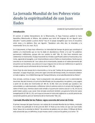 1
La Jornada Mundial de los Pobres vista
desde la espiritualidad de san Juan
Eudes
Unidad de Espiritualidad Eudista CJM
Introducción
Al concluir el Jubileo Extraordinario de la Misericordia, el Papa Francisco publicó la Carta
Apostólica Misericordia et Misera, dos palabras que tomó del lenguaje de san Agustín para
descubrir "cuanta piedad y justicia divina" hay en el pasaje evangélico que narra el encuentro
entre Jesús y la adúltera. Dice san Agustín: "Quedaron solo ellos dos: la miserable y la
misericordia" (In Io. Ev. tract. 33, 5).
En el documento, el Papa hace referencia a la intensidad del tiempo de gracia que constituyó el
Jubileo y la misericordia que se nos ha dado en abundancia y frente a la cual "no podemos
permanecer indiferentes, porque ella nos cambia la vida" (No. 4). Esto hace necesario que
celebremos la misericordia. El papa trasciende las miradas superficiales sobre la misericordia y nos
invita, siguiendo al evangelio, a ser misericordiosos como el Padre es misericordioso, hecho que se
concreta en el crecimiento de "una cultura de la misericordia, basada en el redescubrimiento del
encuentro con los demás: una cultura en la que ninguno mire al otro con indiferencia ni aparte la
mirada cuando vea el sufrimiento de los hermanos" (No. 20).
Como fruto de este tiempo de la misericordia y a la luz del "Jubileo de las personas socialmente
excluidas", el papa intuyó que, como otro signo concreto del tiempo vivido, era necesario celebrar
en toda la Iglesia, "en el XXXIII Domingo del Tiempo Ordinario, la Jornada Mundial de los Pobres".
Esta Jornada, continúa el papa, "será la preparación más adecuada para vivir la solemnidad de
Jesucristo, Rey del Universo, el cual se ha identificado con los pequeños y los pobres, y nos juzgará
a partir de las obras de misericordia (cf. Mt 25, 31-46). Será una Jornada que ayudará a las
comunidades y a cada bautizado a reflexionar cómo la pobreza está en el corazón del Evangelio y
sobre el hecho que, mientras Lázaro esté echado a la puerta de nuestra casa (cf. Lc 16, 19-21) no
podrá haber justicia y paz social. Esta Jornada constituirá también una genuina forma de nueva
evangelización (cf. Mt 11, 15), con la que se renueve el rostro de la Iglesia en su acción perenne de
conversión pastoral, para ser testimonio de la misericordia" (No. 21).
I Jornada Mundial de los Pobres: signo concreto del amor de Cristo
El primer mensaje del papa Francisco, con motivo de la Jornada Mundial de los Pobres, instituida
en el 2016, fue publicado el 13 de junio de 2017. El título ya nos invita a lo que san Juan Eudes
llama "pasar de la voluntad al efecto": No amemos de palabra sino con obras. El Obispo de Roma
está convencido que, en definitiva, lo que mueve a servir a Jesús en los pobres, es el amor: "El
 