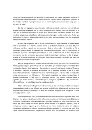 contar que eran amigos desde que la conoció en Japón desde que era perseguida por los Samuráis
del Emperador Sombra de Shogun. – Pues claro que la conozco. Es mi amiga desde hace más de
dos décadas cuando la vi por primera vez con su vientre esplendorosamente bello cargando a su
hija antes de nacer.

         Ese día, con la garganta seca, el cerebro nublando su vista, la respiración entrecortada por
la taquicardia que tenía desde que su esposa lo despertó en la mañana, Juan José, se dirigía en su
carro por la avenida que costeaba el muelle de la marina. El sol brillaba los dorados de la playa
mientras las palmeras saludaban a la brisa de esa mañana pero sentía mucho calor. Tanto, que
podía sentir los vapores del alcohol brotando de sus poros por la embriaguez que aún tenía desde
la fiesta de la noche anterior.

        El paso era atropellado por su propia sombra debido a la resaca moral de haber llegado
tarde al encuentro en la marina. Manolín e Inés ya se habían marchado. Juan José detuvo la
neblina de sus ideas y pensó por un momento. – Deja la pelea mujer – le insistió a la Títi, su
compañera, que no cesaba de regañarlo por tamaña irresponsabilidad. – Por tu culpa, el niño no
podrá salir a pasear – Le seguía achacando en su cara. – Mira que irte de farra después del
compromiso con tus compadres que vienen desde la capital para disfrutar un día de playa –
Repetía la Títi con el sonido del eco de todos los crímenes maritales cometidos por Juan José
desde que se conocieron en aquel Liceo.

        Miró el reloj y levantó la vista hacia la puerta de la oficina que tenía cerca. Caminó unos
metros y se detuvo para golpear la puerta con los nudillos que parecían sangrar por el dolor de la
incredulidad. Alguien abrió la puerta. – Buenos días mi amor. ¿En qué puedo ayudarte? Preguntó
la secretaria. Juan José se apresuró a conversar con la intención de tapar la voz de la linda
muchacha que le atendía vestida con ropas de prostíbulo playero. – Quería saber si me pueden
ayudar a comunicarme con el Shangri-La – Atinó a decir luego de armar todo un rompecabezas de
palabras atropelladas. – Claro que sí – respondió Josefina cuyo nombre resaltaba desde el
sujetador que llevaba puesto. – Atención Shangri-La, Shangri-La, aquí Marina – dijo por la radio. –
Adelante Marina – se escuchó por los altavoces de escritorio.

        Ahora la brisa acariciaba plácidamente su rostro, el olor a mar despertaba la sonrisa y las
nubes saludaban desde el azul del cielo que tenía de fondo. El calor del sol parecía funcionar como
relajante alegre mientras el taxi bote se acercaba al destino del grupo en el Shangri-La. El día le
comenzó a sonreír a José.

         Una vez dentro del barco, su compadre Manolín le abrazó mientras le presentaba al resto
del grupo con quienes iba a la expedición submarina para conocer los tesoros escondidos que el
mismísimo capitán Nemo había guardado hace siglos en sus viajes de niñez. Eran personas que
venían de varias partes del mundo porque habían nacido en la pequeña Venecia, hijos de
inmigrantes europeos algunos y otros tantos de sus raíces autóctonas como los indígenas
Cumanagoto y Guaiqueríes. Alegres todos contando su travesía por la carretera que venía de la
capital contaban con una sonrisa, las peripecias del viaje. Juan José podía ver a la distancia, sobre
 