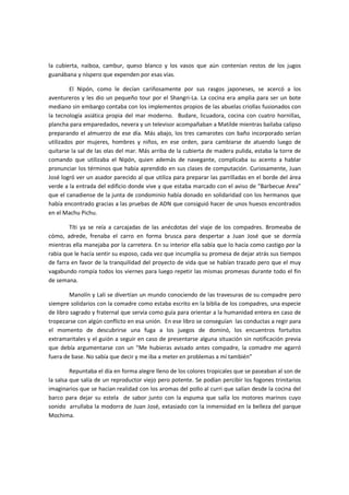 la cubierta, naiboa, cambur, queso blanco y los vasos que aún contenían restos de los jugos
guanábana y níspero que expenden por esas vías.

         El Nipón, como le decían cariñosamente por sus rasgos japoneses, se acercó a los
aventureros y les dio un pequeño tour por el Shangri-La. La cocina era amplia para ser un bote
mediano sin embargo contaba con los implementos propios de las abuelas criollas fusionados con
la tecnología asiática propia del mar moderno. Budare, licuadora, cocina con cuatro hornillas,
plancha para emparedados, nevera y un televisor acompañaban a Matilde mientras bailaba calipso
preparando el almuerzo de ese día. Más abajo, los tres camarotes con baño incorporado serían
utilizados por mujeres, hombres y niños, en ese orden, para cambiarse de atuendo luego de
quitarse la sal de las olas del mar. Más arriba de la cubierta de madera pulida, estaba la torre de
comando que utilizaba el Nipón, quien además de navegante, complicaba su acento a hablar
pronunciar los términos que había aprendido en sus clases de computación. Curiosamente, Juan
José logró ver un asador parecido al que utiliza para preparar las parrilladas en el borde del área
verde a la entrada del edificio donde vive y que estaba marcado con el aviso de “Barbecue Area”
que el canadiense de la junta de condominio había donado en solidaridad con los hermanos que
había encontrado gracias a las pruebas de ADN que consiguió hacer de unos huesos encontrados
en el Machu Pichu.

        Títi ya se reía a carcajadas de las anécdotas del viaje de los compadres. Bromeaba de
cómo, adrede, frenaba el carro en forma brusca para despertar a Juan José que se dormía
mientras ella manejaba por la carretera. En su interior ella sabía que lo hacía como castigo por la
rabia que le hacía sentir su esposo, cada vez que incumplía su promesa de dejar atrás sus tiempos
de farra en favor de la tranquilidad del proyecto de vida que se habían trazado pero que el muy
vagabundo rompía todos los viernes para luego repetir las mismas promesas durante todo el fin
de semana.

        Manolín y Lali se divertían un mundo conociendo de las travesuras de su compadre pero
siempre solidarios con la comadre como estaba escrito en la biblia de los compadres, una especie
de libro sagrado y fraternal que servía como guía para orientar a la humanidad entera en caso de
tropezarse con algún conflicto en esa unión. En ese libro se conseguían las conductas a regir para
el momento de descubrirse una fuga a los juegos de dominó, los encuentros fortuitos
extramaritales y el guión a seguir en caso de presentarse alguna situación sin notificación previa
que debía argumentarse con un “Me hubieras avisado antes compadre, la comadre me agarró
fuera de base. No sabía que decir y me iba a meter en problemas a mí también”

         Repuntaba el día en forma alegre lleno de los colores tropicales que se paseaban al son de
la salsa que salía de un reproductor viejo pero potente. Se podían percibir los fogones trinitarios
imaginarios que se hacían realidad con los aromas del pollo al curri que salían desde la cocina del
barco para dejar su estela de sabor junto con la espuma que salía los motores marinos cuyo
sonido arrullaba la modorra de Juan José, extasiado con la inmensidad en la belleza del parque
Mochima.
 