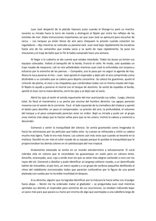 Juan José despertó de la plácida hipnosis justo cuando el Shangri-La paró su marcha.
Levanto su mirada hacia la torre de mando y distinguió al Nipón por entre los reflejos de las
estrellas de mar. Daba instrucciones importantes así que Juan José se apresuró para escuchar de
cerca. – Los tanques ya están llenos de aire pero chequeen la presión cuando conecten los
reguladores – dijo mientras se colocaba su panamá Jack. Juan José bajo rápidamente las escaleras
hasta uno de los camarotes que estaba vacío y se quitó de ropa rápidamente. Se puso los
mocasines y el traje de baño que la Títi le había comprado hace una semana.

         Al llegar a la cubierta se dio cuenta que estaba retardado. Todos los buzos ya tenían sus
equipos colocados. Volteó al banquillo de la borda, frunció el ceño. Ni modo, solo quedaba un
traje rosado de neopreno. Lali se reía señalándolo mientras Juan José lo enfundaba con torpeza y
esfuerzo por lo estrecho de las piernas. – Compadre, eso le pasa por no seguir la agenda de hoy.
Ahora le toca ponerse el mío – Juan José apretó el respirador y dejó salir el aire comprimido como
diciéndole a su comadre que se callara para dejarlo concentrar. Se colocó los guantines, ajustó el
cinturón de plomo, el visor y las chapaletas que combinaban todos con el mismo rosado del traje.
El Nipón lo ayudó a ponerse el morral con el tanque de aluminio. Se sentó de espaldas al borde,
apretó el visor con la mano derecha, cerró los ojos y se dejó caer al vacío.

         Abrió los ojos al sentir el sonido espumante del mar acariciando sus oídos. Luego, silencio
total. Se llevó el manómetro a su pecho por encima del hombro derecho. Las agujas parecían
moverse con el vaivén de la corriente. Tocó el lado izquierdo de la cremallera del chaleco y apretó
el botón para desinflar un poco el compensador. La presión del aire, la profundidad, el volumen
del tanque y el peso compensado parecían estar en orden. Bajó su mirada y pudo ver al grupo
unos metros más abajo que le hacían señas para que se les uniera. Inclinó la cabeza y comenzó a
descender.

        Comenzó a sentir la tranquilidad del silencio. Se sentía gravitando como imaginaba lo
hacía los astronautas por las películas que había visto. Su cuerpo se refrescaba y sintió su cabeza
mucho más ligera. Todo le era más liviano. Los colores aún más vivos que cuando se levantó en la
mañana. Decidió no ver más el color rosado de su equipo porque le quitaba la tranquilidad que le
proporcionaban los demás colores en el caleidoscopio del mar tropical.

        Gratamente extasiado se sentía en un mundo extraterrestre y extrasensorial. El coral
cobraba vida en colores que le recordaban las guacamayas en vuelo pero en cámara lenta.
Amarillo, anaranjado, azul, rojo y verde eran los que se veían más alegres cantando a coro con los
rayos del sol. Comenzó a detallar y pudo identificar al cangrejo solitario rosado, a un damnificado
ladrón de inmuebles, al pez loro, un mero rayado y a un grupo de sardinas pequeñas desfilando al
ritmo del redoblante sincronizados todos que parecían confundirse por la figura de una pared
plateada con ruedas por la increíble movilidad en bloques.

       A su derecha, alguien que no lograba identificar por la máscara le hacía señas con el pulgar
hacia abajo. – Nerón me ha ordenado matar al gladiador – se preguntaba Juan José mientras
apretaba sus dientes al respirador para sonreírse de sus ocurrencias. Le estaban indicando bajar
un poco más para que pasara su mano por encima de algo que asemejaba a una cabellera larga de
 