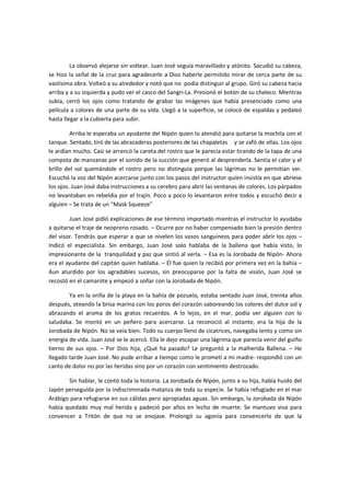 La observó alejarse sin voltear. Juan José seguía maravillado y atónito. Sacudió su cabeza,
se hizo la señal de la cruz para agradecerle a Dios haberle permitido mirar de cerca parte de su
vastísima obra. Volteó a su alrededor y notó que no podía distinguir al grupo. Giró su cabeza hacia
arriba y a su izquierda y pudo ver el casco del Sangri-La. Presionó el botón de su chaleco. Mientras
subía, cerró los ojos como tratando de grabar las imágenes que había presenciado como una
película a colores de una parte de su vida. Llegó a la superficie, se colocó de espaldas y pedaleó
hasta llegar a la cubierta para subir.

         Arriba le esperaba un ayudante del Nipón quien lo atendió para quitarse la mochila con el
tanque. Sentado, tiró de las abrazaderas posteriores de las chapaletas y se zafó de ellas. Los ojos
le ardían mucho. Casi se arrancó la careta del rostro que le parecía estar tirando de la tapa de una
compota de manzanas por el sonido de la succión que generó al desprenderla. Sentía el calor y el
brillo del sol quemándole el rostro pero no distinguía porque las lágrimas no le permitían ver.
Escuchó la voz del Nipón acercarse junto con los pasos del instructor quien insistía en que abriese
los ojos. Juan José daba instrucciones a su cerebro para abrir las ventanas de colores. Los párpados
no levantaban en rebeldía por el trajín. Poco a poco lo levantaron entre todos y escuchó decir a
alguien – Se trata de un “Mask Squeeze”

        Juan José pidió explicaciones de ese término importado mientras el instructor lo ayudaba
a quitarse el traje de neopreno rosado. – Ocurre por no haber compensado bien la presión dentro
del visor. Tendrás que esperar a que se nivelen los vasos sanguíneos para poder abrir los ojos –
Indicó el especialista. Sin embargo, Juan José solo hablaba de la ballena que había visto, lo
impresionante de la tranquilidad y paz que sintió al verla. – Esa es la Jorobada de Nipón- Ahora
era el ayudante del capitán quien hablaba. – Él fue quien la recibió por primera vez en la bahía –
Aun aturdido por los agradables sucesos, sin preocuparse por la falta de visión, Juan José se
recostó en el camarote y empezó a soñar con la Jorobada de Nipón.

        Ya en la orilla de la playa en la bahía de pozuelo, estaba sentado Juan José, treinta años
después, oteando la brisa marina con los poros del corazón saboreando los colores del dulce sol y
abrazando el aroma de los gratos recuerdos. A lo lejos, en el mar, podía ver alguien con lo
saludaba. Se montó en un peñero para acercarse. La reconoció al instante, era la hija de la
Jorobada de Nipón. No se veía bien. Todo su cuerpo lleno de cicatrices, navegaba lento y como sin
energía de vida. Juan José se le acercó. Ella le dejo escapar una lágrima que parecía venir del guiño
tierno de sus ojos. – Por Dios hija, ¿Qué ha pasado? Le preguntó a la malherida Ballena. – He
llegado tarde Juan José. No pude arribar a tiempo como le prometí a mi madre- respondió con un
canto de dolor no por las heridas sino por un corazón con sentimiento destrozado.

       Sin hablar, le contó toda la historia. La Jorobada de Nipón, junto a su hija, había huido del
Japón perseguida por la indiscriminada matanza de toda su especie. Se había refugiado en el mar
Arábigo para refugiarse en sus cálidas pero apropiadas aguas. Sin embargo, la Jorobada de Nipón
había quedado muy mal herida y padeció por años en lecho de muerte. Se mantuvo viva para
convencer a Tritón de que no se enojase. Prolongó su agonía para convencerlo de que la
 