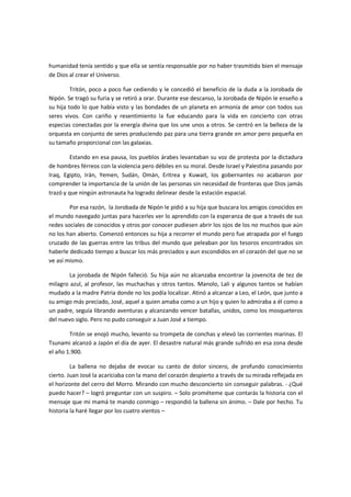 humanidad tenía sentido y que ella se sentía responsable por no haber trasmitido bien el mensaje
de Dios al crear el Universo.

         Tritón, poco a poco fue cediendo y le concedió el beneficio de la duda a la Jorobada de
Nipón. Se tragó su furia y se retiró a orar. Durante ese descanso, la Jorobada de Nipón le enseño a
su hija todo lo que había visto y las bondades de un planeta en armonía de amor con todos sus
seres vivos. Con cariño y resentimiento la fue educando para la vida en concierto con otras
especias conectadas por la energía divina que los une unos a otros. Se centró en la belleza de la
orquesta en conjunto de seres produciendo paz para una tierra grande en amor pero pequeña en
su tamaño proporcional con las galaxias.

         Estando en esa pausa, los pueblos árabes levantaban su voz de protesta por la dictadura
de hombres férreos con la violencia pero débiles en su moral. Desde Israel y Palestina pasando por
Iraq, Egipto, Irán, Yemen, Sudán, Omán, Eritrea y Kuwait, los gobernantes no acabaron por
comprender la importancia de la unión de las personas sin necesidad de fronteras que Dios jamás
trazó y que ningún astronauta ha logrado delinear desde la estación espacial.

        Por esa razón, la Jorobada de Nipón le pidió a su hija que buscara los amigos conocidos en
el mundo navegado juntas para hacerles ver lo aprendido con la esperanza de que a través de sus
redes sociales de conocidos y otros por conocer pudiesen abrir los ojos de los no muchos que aún
no los han abierto. Comenzó entonces su hija a recorrer el mundo pero fue atrapada por el fuego
cruzado de las guerras entre las tribus del mundo que peleaban por los tesoros encontrados sin
haberle dedicado tiempo a buscar los más preciados y aun escondidos en el corazón del que no se
ve así mismo.

        La jorobada de Nipón falleció. Su hija aún no alcanzaba encontrar la jovencita de tez de
milagro azul, al profesor, las muchachas y otros tantos. Manolo, Lali y algunos tantos se habían
mudado a la madre Patria donde no los podía localizar. Atinó a alcanzar a Leo, el León, que junto a
su amigo más preciado, José, aquel a quien amaba como a un hijo y quien lo admiraba a él como a
un padre, seguía librando aventuras y alcanzando vencer batallas, unidos, como los mosqueteros
del nuevo siglo. Pero no pudo conseguir a Juan José a tiempo.

        Tritón se enojó mucho, levanto su trompeta de conchas y elevó las corrientes marinas. El
Tsunami alcanzó a Japón el día de ayer. El desastre natural más grande sufrido en esa zona desde
el año 1.900.

         La ballena no dejaba de evocar su canto de dolor sincero, de profundo conocimiento
cierto. Juan José la acariciaba con la mano del corazón despierto a través de su mirada reflejada en
el horizonte del cerro del Morro. Mirando con mucho desconcierto sin conseguir palabras. - ¿Qué
puedo hacer? – logró preguntar con un suspiro. – Solo prométeme que contarás la historia con el
mensaje que mi mamá te mando conmigo – respondió la ballena sin ánimo. – Dale por hecho. Tu
historia la haré llegar por los cuatro vientos –
 