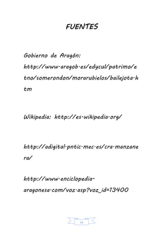 13
FUENTES
Gobierno de Aragón:
http://www.aragob.es/edycul/patrimo/e
tno/somerondon/morarubielos/bailejota.h
tm
Wikipedia: http://es.wikipedia.org/
http://adigital.pntic.mec.es/cra.manzane
ra/
http://www.enciclopedia-
aragonesa.com/voz.asp?voz_id=13400
 