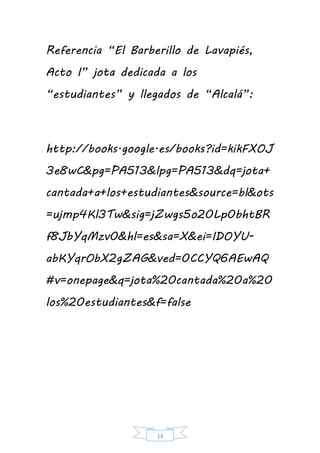 14
Referencia “El Barberillo de Lavapiés,
Acto I” jota dedicada a los
“estudiantes” y llegados de “Alcalá”:
http://books.google.es/books?id=kikFXOJ
3e8wC&pg=PA513&lpg=PA513&dq=jota+
cantada+a+los+estudiantes&source=bl&ots
=ujmp4Kl3Tw&sig=jZwgs5o20Lp0bhtBR
f8JbYqMzv0&hl=es&sa=X&ei=IDOYU-
abKYqrObX2gZAG&ved=0CCYQ6AEwAQ
#v=onepage&q=jota%20cantada%20a%20
los%20estudiantes&f=false
 
