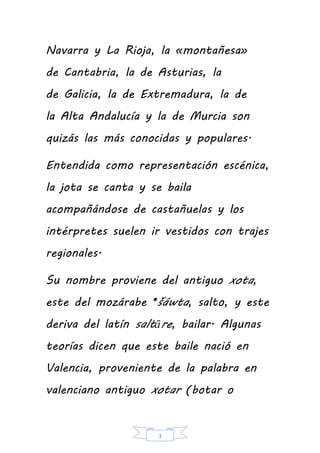 3
Navarra y La Rioja, la «montañesa»
de Cantabria, la de Asturias, la
de Galicia, la de Extremadura, la de
la Alta Andalucía y la de Murcia son
quizás las más conocidas y populares.
Entendida como representación escénica,
la jota se canta y se baila
acompañándose de castañuelas y los
intérpretes suelen ir vestidos con trajes
regionales.
Su nombre proviene del antiguo xota,
este del mozárabe *šáwta, salto, y este
deriva del latín saltāre, bailar. Algunas
teorías dicen que este baile nació en
Valencia, proveniente de la palabra en
valenciano antiguo xotar (botar o
 
