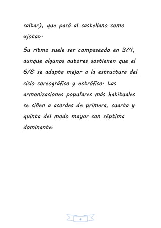 4
saltar), que pasó al castellano como
«jota».
Su ritmo suele ser compaseado en 3/4,
aunque algunos autores sostienen que el
6/8 se adapta mejor a la estructura del
ciclo coreográfico y estrófico. Las
armonizaciones populares más habituales
se ciñen a acordes de primera, cuarta y
quinta del modo mayor con séptima
dominante.
 