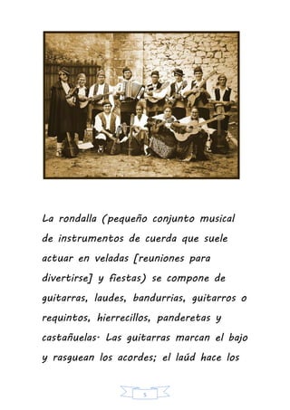 5
La rondalla (pequeño conjunto musical
de instrumentos de cuerda que suele
actuar en veladas [reuniones para
divertirse] y fiestas) se compone de
guitarras, laudes, bandurrias, guitarros o
requintos, hierrecillos, panderetas y
castañuelas. Las guitarras marcan el bajo
y rasguean los acordes; el laúd hace los
 
