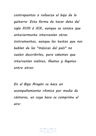 6
contrapuntos o refuerza el bajo de la
guitarra. Esta forma de tocar data del
siglo XVIII ó XIX, aunque se conoce que
anteriormente intervenían otros
instrumentos, aunque los textos que nos
hablan de las "músicas del país" no
suelen describirlos, pero sabemos que
intervenían violines, flautas y fagotes
entre otros.
En el Bajo Aragón se hace un
acompañamiento rítmico por medio de
cántaras, en cuya boca se comprime el
aire.
 