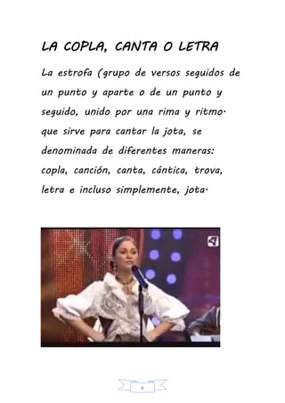 8
LA COPLA, CANTA O LETRA
La estrofa (grupo de versos seguidos de
un punto y aparte o de un punto y
seguido, unido por una rima y ritmo.
que sirve para cantar la jota, se
denominada de diferentes maneras:
copla, canción, canta, cántica, trova,
letra e incluso simplemente, jota.
 