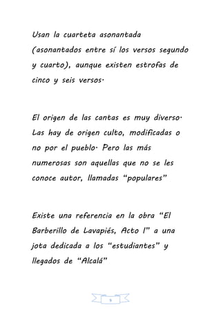 9
Usan la cuarteta asonantada
(asonantados entre sí los versos segundo
y cuarto), aunque existen estrofas de
cinco y seis versos.
El origen de las cantas es muy diverso.
Las hay de origen culto, modificadas o
no por el pueblo. Pero las más
numerosas son aquellas que no se les
conoce autor, llamadas “populares”
Existe una referencia en la obra “El
Barberillo de Lavapiés, Acto I” a una
jota dedicada a los “estudiantes” y
llegados de “Alcalá”
 