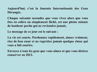 Aujourd'hui, c’est la Journée Internationale des Gens
Dérangés.
Chaque soixante secondes que vous vivez alors que vous
êtes en colère ou simplement fâché, est une pleine minute
de bonheur perdu qui ne reviendra jamais.
Le message de ce jour est le suivant :
La vie est courte. Pardonnez rapidement, aimez vraiment,
riez de bon cœur et ne regrettez jamais quelque chose qui
vous a fait sourire.
Envoyez à tous les gens que vous aimez et que vous désirez
conserver en 2012.
 