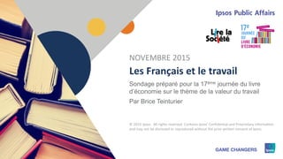 1 © 2015 Ipsos1
Les Français et le travail
Sondage préparé pour la 17ème journée du livre
d’économie sur le thème de la valeur du travail
Par Brice Teinturier
NOVEMBRE 2015
© 2015 Ipsos. All rights reserved. Contains Ipsos' Confidential and Proprietary information
and may not be disclosed or reproduced without the prior written consent of Ipsos.
 