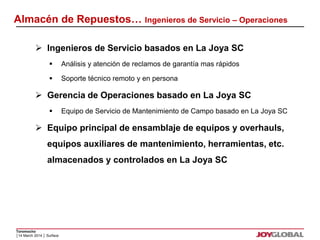 Almacén de Repuestos… Ingenieros de Servicio – Operaciones 
 Ingenieros de Servicio basados en La Joya SC 
 Gerencia de Operaciones basado en La Joya SC 
 Equipo principal de ensamblaje de equipos y overhauls, 
Toromocho 
 Análisis y atención de reclamos de garantía mas rápidos 
 Soporte técnico remoto y en persona 
 Equipo de Servicio de Mantenimiento de Campo basado en La Joya SC 
equipos auxiliares de mantenimiento, herramientas, etc. 
almacenados y controlados en La Joya SC 
│14 March 2014 │ Surface 
 