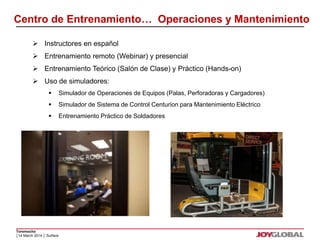Centro de Entrenamiento… Operaciones y Mantenimiento 
 Instructores en español 
 Entrenamiento remoto (Webinar) y presencial 
 Entrenamiento Teórico (Salón de Clase) y Práctico (Hands-on) 
 Uso de simuladores: 
Toromocho 
 Simulador de Operaciones de Equipos (Palas, Perforadoras y Cargadores) 
 Simulador de Sistema de Control Centurion para Mantenimiento Eléctrico 
 Entrenamiento Práctico de Soldadores 
│14 March 2014 │ Surface 
 