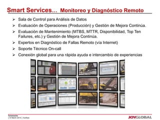 Smart Services… Monitoreo y Diagnóstico Remoto 
 Sala de Control para Análisis de Datos 
 Evaluación de Operaciones (Producción) y Gestión de Mejora Continúa. 
 Evaluación de Mantenimiento (MTBS, MTTR, Disponibilidad, Top Ten 
 Expertos en Diagnóstico de Fallas Remoto (vía Internet) 
 Soporte Técnico On-call 
 Conexión global para una rápida ayuda e intercambio de experiencias 
Toromocho 
Failures, etc.) y Gestión de Mejora Continúa. 
│14 March 2014 │ Surface 
