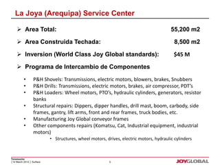La Joya (Arequipa) Service Center 
 Area Total: 55,200 m2 
 Area Construida Techada: 8,500 m2 
 Inversion (World Class Joy Global standards): $45 M 
 Programa de Intercambio de Componentes 
• P&H Shovels: Transmissions, electric motors, blowers, brakes, Snubbers 
• P&H Drills: Transmissions, electric motors, brakes, air compressor, PDT’s 
• P&H Loaders: Wheel motors, PTO’s, hydraulic cylinders, generators, resistor 
Toromocho 
│14 March 2014 │ Surface 
5 
banks 
• Structural repairs: Dippers, dipper handles, drill mast, boom, carbody, side 
frames, gantry, lift arms, front and rear frames, truck bodies, etc. 
• Manufacturing Joy Global conveyor frames 
• Other components repairs (Komatsu, Cat, Industrial equipment, industrial 
motors) 
• Structures, wheel motors, drives, electric motors, hydraulic cylinders 
 