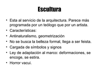 Escultura
• Esta al servicio de la arquitectura. Parece más
programada por un teólogo que por un artista.
• Características:
• Antinaturalismo, geometrización
• No se busca la belleza formal, llega a ser feista.
• Cargada de símbolos y signos
• Ley de adaptación al marco: deformaciones, se
encoge, se estira.
• Horror vacui.
 