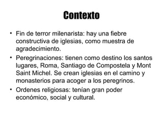 Contexto
• Fin de terror milenarista: hay una fiebre
constructiva de iglesias, como muestra de
agradecimiento.
• Peregrinaciones: tienen como destino los santos
lugares, Roma, Santiago de Compostela y Mont
Saint Michel. Se crean iglesias en el camino y
monasterios para acoger a los peregrinos.
• Ordenes religiosas: tenían gran poder
económico, social y cultural.
 