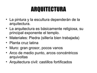 ARQUITECTURA
• La pintura y la escultura dependerán de la
arquitectura.
• La arquitectura es básicamente religiosa, su
principal exponente el templo.
• Materiales: Piedra (sillería bien trabajada)
• Planta cruz latina
• Muro: gran grosor, pocos vanos
• Arco de medio punto, arcos concéntricos
arquivoltas
• Arquitectura civil: castillos fortificados
 