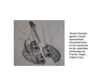 Broche llamado
agrafa o tassel,
representado
frecuentemente
en las esculturas
de las catedrales
medievales de
Francia. Según
Viollet le Duc.
 