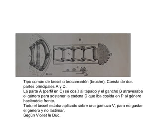 Tipo común de tassel o brocamantón (broche). Consta de dos
partes principales A y D.
La parte A (perfil en C) se cosía al tapado y el gancho B atravesaba
el género para sostener la cadena D que iba cosida en P al género
haciéndole frente.
Todo el tassel estaba aplicado sobre una gamuza V, para no gastar
el género y no lastimar.
Según Viollet le Duc.
 
