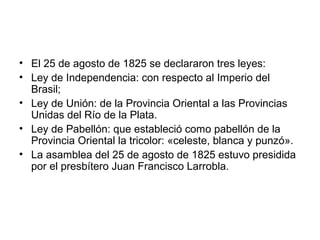• El 25 de agosto de 1825 se declararon tres leyes:
• Ley de Independencia: con respecto al Imperio del
Brasil;
• Ley de Unión: de la Provincia Oriental a las Provincias
Unidas del Río de la Plata.
• Ley de Pabellón: que estableció como pabellón de la
Provincia Oriental la tricolor: «celeste, blanca y punzó».
• La asamblea del 25 de agosto de 1825 estuvo presidida
por el presbítero Juan Francisco Larrobla.
 