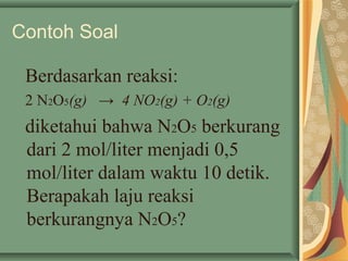 Contoh Soal
Berdasarkan reaksi:
2 N2O5(g) → 4 NO2(g) + O2(g)
diketahui bahwa N2O5 berkurang
dari 2 mol/liter menjadi 0,5
mol/liter dalam waktu 10 detik.
Berapakah laju reaksi
berkurangnya N2O5?
 