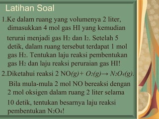 Latihan Soal
1.Ke dalam ruang yang volumenya 2 liter,
dimasukkan 4 mol gas HI yang kemudian
terurai menjadi gas H2 dan I2. Setelah 5
detik, dalam ruang tersebut terdapat 1 mol
gas H2. Tentukan laju reaksi pembentukan
gas H2 dan laju reaksi peruraian gas HI!
2.Diketahui reaksi 2 NO(g)+ O2(g)→ N2O4(g).
Bila mula-mula 2 mol NO bereaksi dengan
2 mol oksigen dalam ruang 2 liter selama
10 detik, tentukan besarnya laju reaksi
pembentukan N2O4!
 