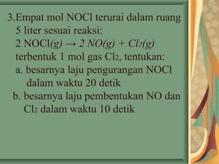 3.Empat mol NOCl terurai dalam ruang
5 liter sesuai reaksi:
2 NOCl(g) → 2 NO(g) + Cl2(g)
terbentuk 1 mol gas Cl2, tentukan:
a. besarnya laju pengurangan NOCl
dalam waktu 20 detik
b. besarnya laju pembentukan NO dan
Cl2 dalam waktu 10 detik
 