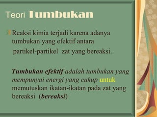 Teori Tumbukan
Reaksi kimia terjadi karena adanya
tumbukan yang efektif antara
partikel-partikel zat yang bereaksi.
Tumbukan efektif adalah tumbukan yang
mempunyai energi yang cukup untuk
memutuskan ikatan-ikatan pada zat yang
bereaksi (bereaksi)
 
