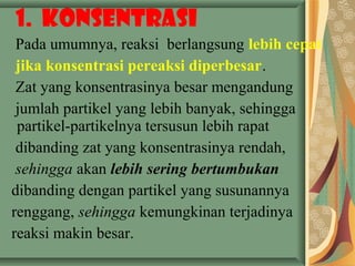 1. Konsentrasi
Pada umumnya, reaksi berlangsung lebih cepat
jika konsentrasi pereaksi diperbesar.
Zat yang konsentrasinya besar mengandung
jumlah partikel yang lebih banyak, sehingga
partikel-partikelnya tersusun lebih rapat
dibanding zat yang konsentrasinya rendah,
sehingga akan lebih sering bertumbukan
dibanding dengan partikel yang susunannya
renggang, sehingga kemungkinan terjadinya
reaksi makin besar.
 