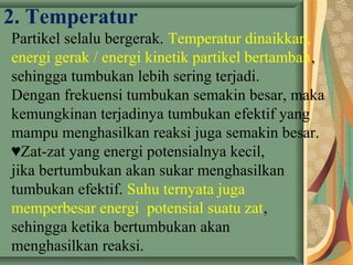 2. Temperatur
Partikel selalu bergerak. Temperatur dinaikkan,
energi gerak / energi kinetik partikel bertambah,
sehingga tumbukan lebih sering terjadi.
Dengan frekuensi tumbukan semakin besar, maka
kemungkinan terjadinya tumbukan efektif yang
mampu menghasilkan reaksi juga semakin besar.
♥Zat-zat yang energi potensialnya kecil,
jika bertumbukan akan sukar menghasilkan
tumbukan efektif. Suhu ternyata juga
memperbesar energi potensial suatu zat,
sehingga ketika bertumbukan akan
menghasilkan reaksi.
 
