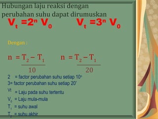 Hubungan laju reaksi dengan
perubahan suhu dapat dirumuskan
:
Vt
=2n
V0
Vt
=3n
V0
Dengan :
n = T2
– T1
n = T2
– T1
10 20
2 = factor perubahan suhu setiap 10o
3= factor perubahan suhu setiap 20º
Vt
= Laju pada suhu tertentu
V0
= Laju mula-mula
T1
= suhu awal
T2
= suhu akhir
 
