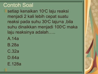 Contoh Soal
setiap kenaikan 10o
C laju reaksi
menjadi 2 kali lebih cepat suatu
reaksi pada suhu 30o
C laju=a ,bila
suhu dinaikkan menjadi 100o
C maka
laju reaksinya adalah…..
A.14a
B.28a
C.32a
D.64a
E.128a
 