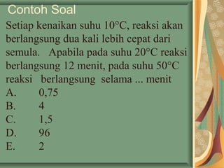 Contoh Soal
Setiap kenaikan suhu 10°C, reaksi akan
berlangsung dua kali lebih cepat dari
semula. Apabila pada suhu 20°C reaksi
berlangsung 12 menit, pada suhu 50°C
reaksi berlangsung selama ... menit
A. 0,75
B. 4
C. 1,5
D. 96
E. 2
 