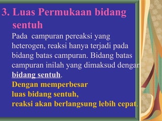 3. Luas Permukaan bidang
sentuh
Pada campuran pereaksi yang
heterogen, reaksi hanya terjadi pada
bidang batas campuran. Bidang batas
campuran inilah yang dimaksud dengan
bidang sentuh.
Dengan memperbesar
luas bidang sentuh,
reaksi akan berlangsung lebih cepat.
 