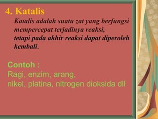 4. Katalis
Katalis adalah suatu zat yang berfungsi
mempercepat terjadinya reaksi,
tetapi pada akhir reaksi dapat diperoleh
kembali.
Contoh :
Ragi, enzim, arang,
nikel, platina, nitrogen dioksida dll
 