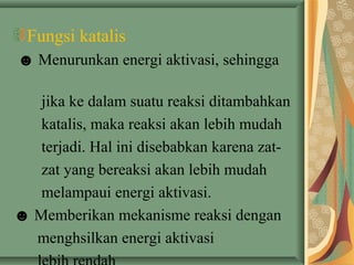 Fungsi katalis
☻ Menurunkan energi aktivasi, sehingga
jika ke dalam suatu reaksi ditambahkan
katalis, maka reaksi akan lebih mudah
terjadi. Hal ini disebabkan karena zat-
zat yang bereaksi akan lebih mudah
melampaui energi aktivasi.
☻ Memberikan mekanisme reaksi dengan
menghsilkan energi aktivasi
 
