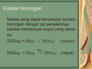 Katalis Homogen
Katalis yang dapat bercampur secara
homogen dengan zat pereaksinya
karena mempunyai wujud yang sama
ex:
2SO2(g) + O2(g) → 2SO3(g) (lambat)
2SO2(g) + O2(g) → 2SO3(g) (cepat)
NO2(g)
 