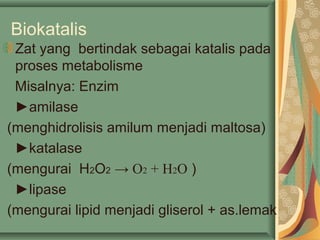 Biokatalis
Zat yang bertindak sebagai katalis pada
proses metabolisme
Misalnya: Enzim
►amilase
(menghidrolisis amilum menjadi maltosa)
►katalase
(mengurai H2O2 → O2 + H2O )
►lipase
(mengurai lipid menjadi gliserol + as.lemak
 