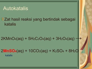 Autokatalis
Zat hasil reaksi yang bertindak sebagai
katalis
2KMnO4(aq) + 5H2C2O4(aq) + 3H2O4(aq) →
2MnSO4(aq) + 10CO2(aq) + K2SO4 + 8H2O
katalis
 