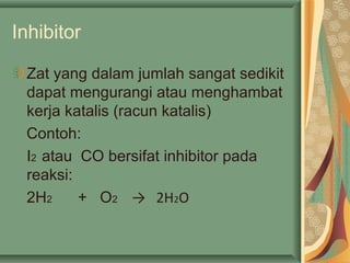 Inhibitor
Zat yang dalam jumlah sangat sedikit
dapat mengurangi atau menghambat
kerja katalis (racun katalis)
Contoh:
I2 atau CO bersifat inhibitor pada
reaksi:
2H2 + O2 → 2H2O
 